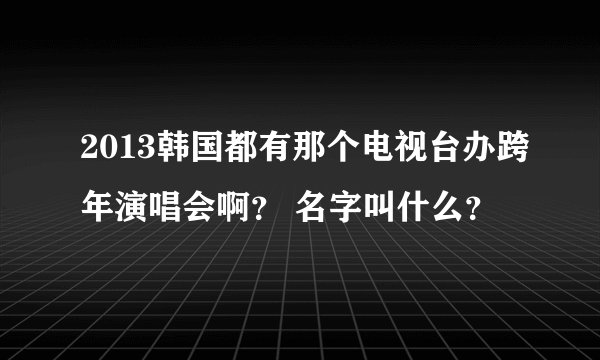 2013韩国都有那个电视台办跨年演唱会啊？ 名字叫什么？