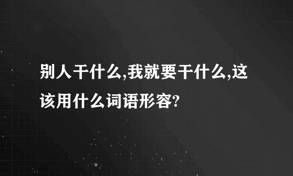 别人干什么,我就要干什么,这该用什么词语形容?