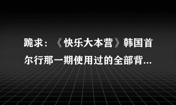 跪求：《快乐大本营》韩国首尔行那一期使用过的全部背景音乐！请知道的好友告诉我好吗？非常感谢～