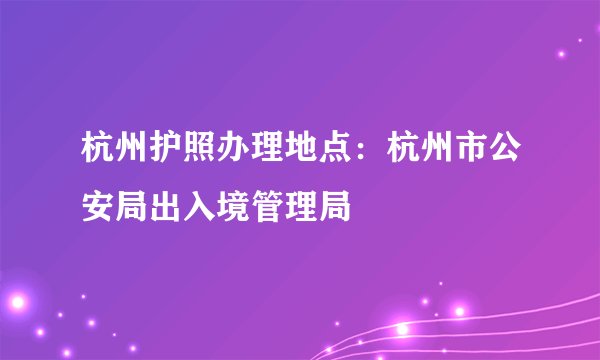 杭州护照办理地点：杭州市公安局出入境管理局
