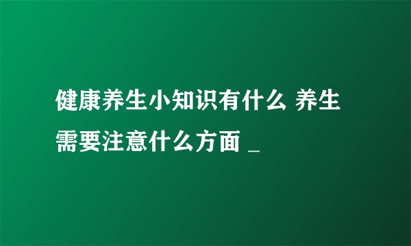 健康养生小知识有什么 养生需要注意什么方面 _