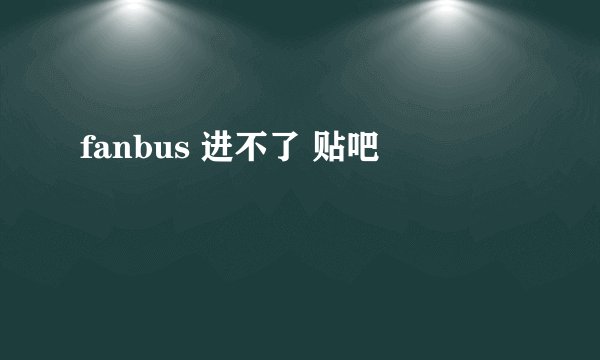 fanbus 进不了 贴吧