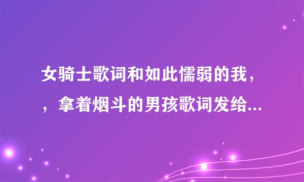 女骑士歌词和如此懦弱的我，，拿着烟斗的男孩歌词发给我给好评哦亲