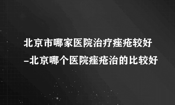 北京市哪家医院治疗痤疮较好-北京哪个医院痤疮治的比较好