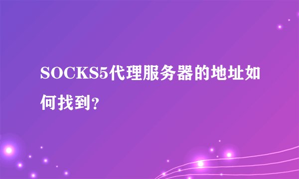 SOCKS5代理服务器的地址如何找到？