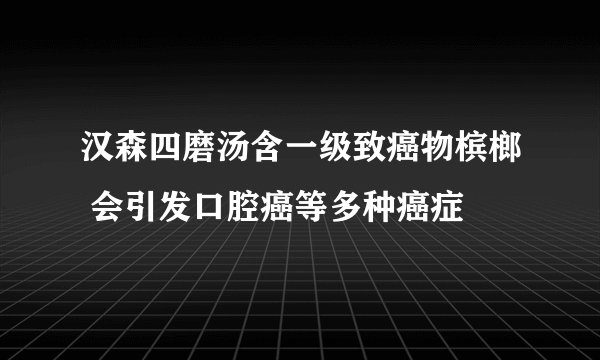 汉森四磨汤含一级致癌物槟榔 会引发口腔癌等多种癌症