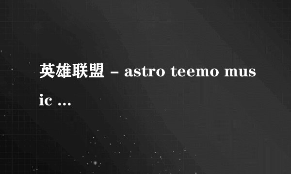 英雄联盟 - astro teemo music - 英语 。乱感觉 的歌词