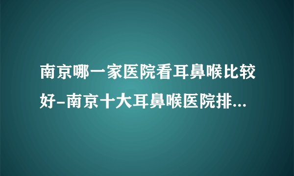 南京哪一家医院看耳鼻喉比较好-南京十大耳鼻喉医院排名名单？
