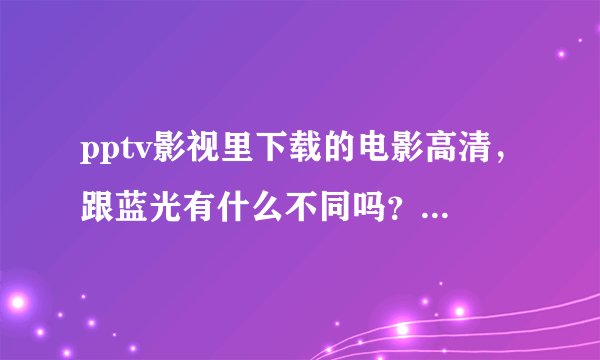 pptv影视里下载的电影高清，跟蓝光有什么不同吗？蓝光的容量比高清大很多倍，蓝光的效果怎样的？