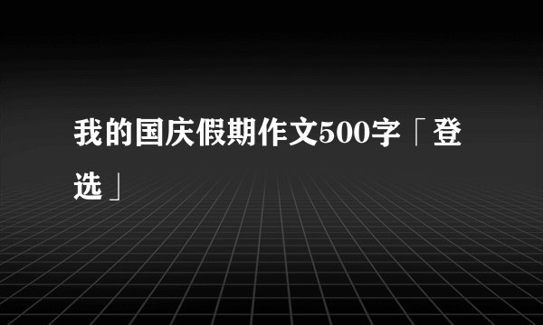 我的国庆假期作文500字「登选」