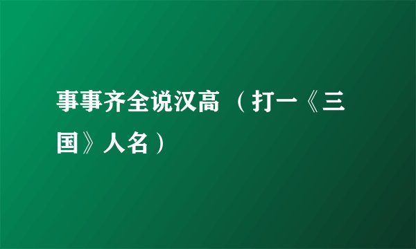 事事齐全说汉高 （打一《三国》人名）