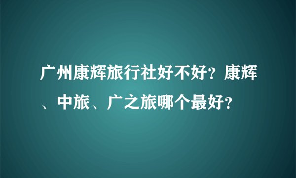 广州康辉旅行社好不好？康辉、中旅、广之旅哪个最好？