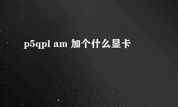 p5qpl am 加个什么显卡