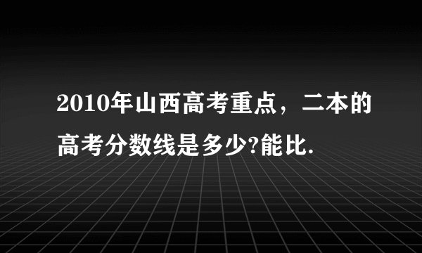 2010年山西高考重点，二本的高考分数线是多少?能比.