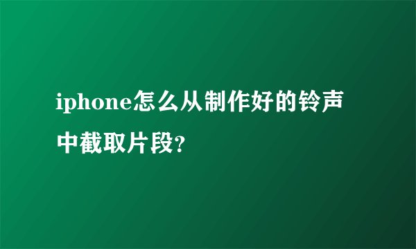 iphone怎么从制作好的铃声中截取片段？