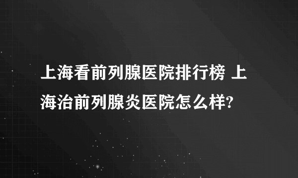 上海看前列腺医院排行榜 上海治前列腺炎医院怎么样?
