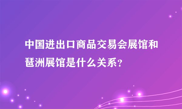 中国进出口商品交易会展馆和琶洲展馆是什么关系？