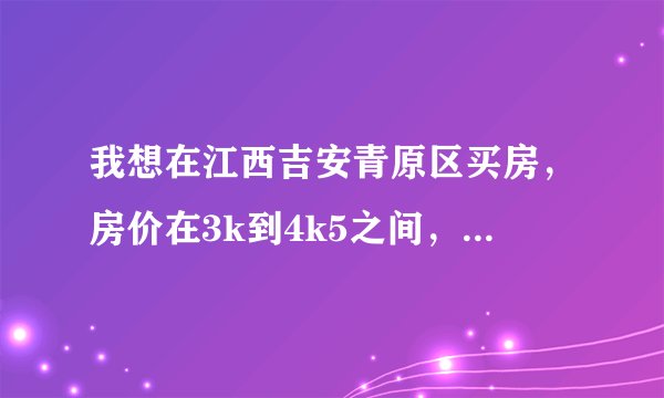 我想在江西吉安青原区买房，房价在3k到4k5之间，不知有哪位老乡能够帮我找到一些楼盘吗，谢谢！