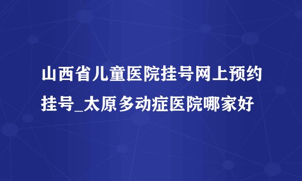 山西省儿童医院挂号网上预约挂号_太原多动症医院哪家好