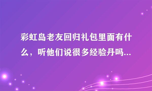 彩虹岛老友回归礼包里面有什么，听他们说很多经验丹吗，我有140个的半年没上了现在可以领吗