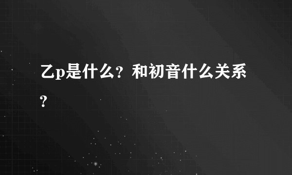 乙p是什么？和初音什么关系？