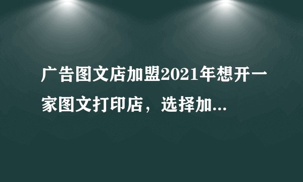 广告图文店加盟2021年想开一家图文打印店，选择加盟还是自己开，哪个更有优势？请说出优缺点，并请提