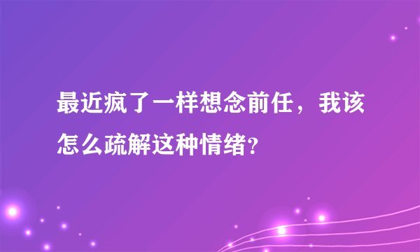 最近疯了一样想念前任，我该怎么疏解这种情绪？
