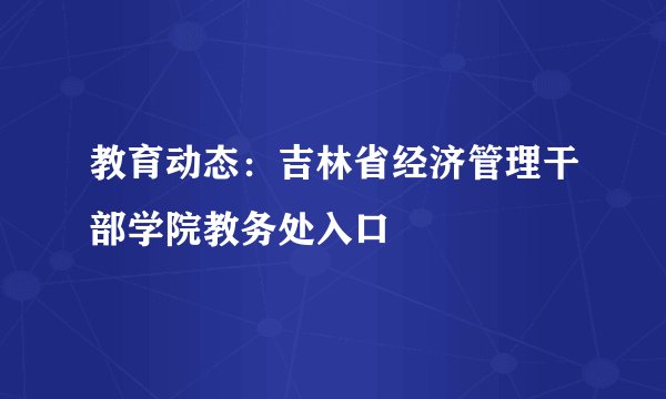 教育动态：吉林省经济管理干部学院教务处入口