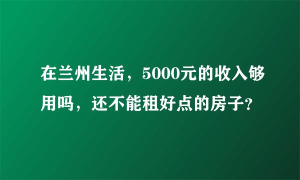 在兰州生活，5000元的收入够用吗，还不能租好点的房子？