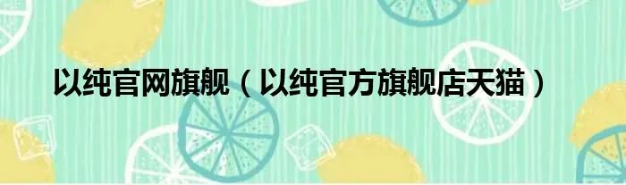 以纯官网旗舰（以纯官方旗舰店天猫）