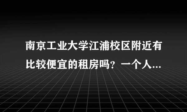 南京工业大学江浦校区附近有比较便宜的租房吗？一个人住的...