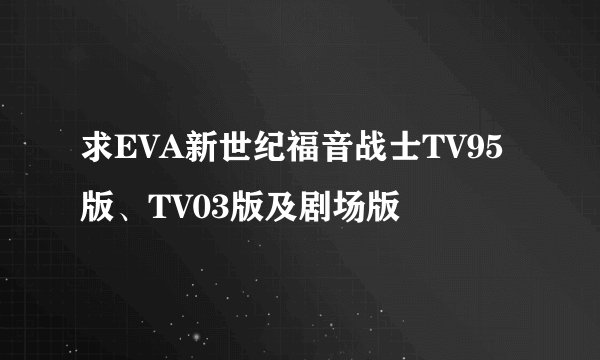求EVA新世纪福音战士TV95版、TV03版及剧场版