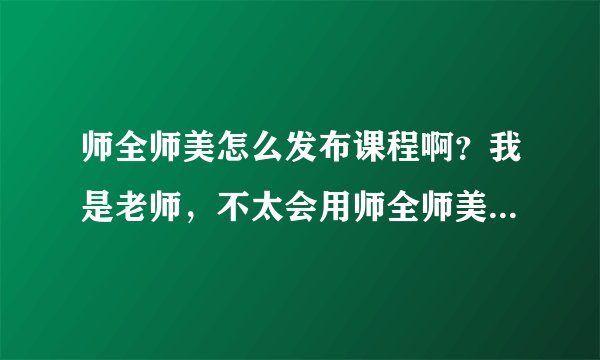师全师美怎么发布课程啊？我是老师，不太会用师全师美这个平台，求助，谢谢？急急急。。。。