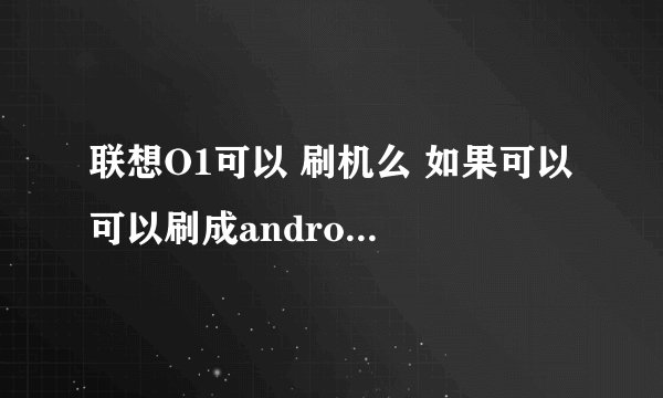 联想O1可以 刷机么 如果可以 可以刷成android的哪个版本系统?