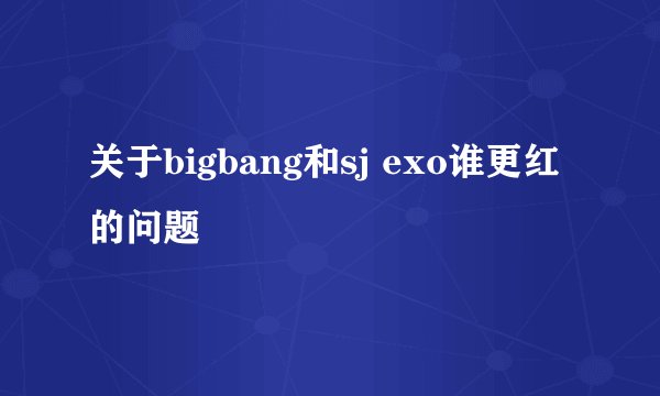 关于bigbang和sj exo谁更红的问题