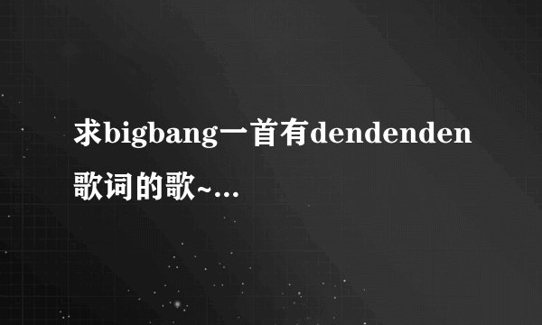 求bigbang一首有dendenden歌词的歌~ 王祖蓝在百变大咖秀里模仿过...
