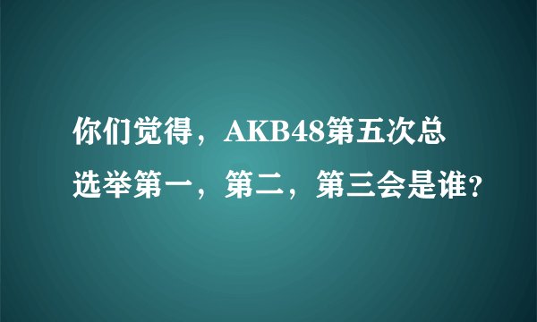 你们觉得，AKB48第五次总选举第一，第二，第三会是谁？
