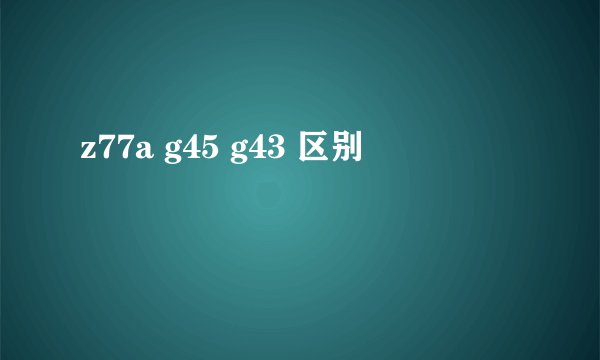 z77a g45 g43 区别