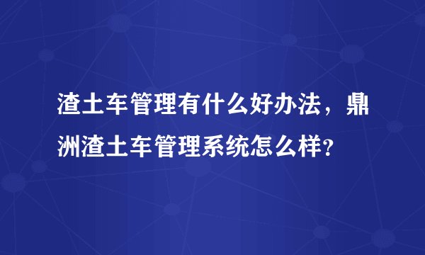 渣土车管理有什么好办法，鼎洲渣土车管理系统怎么样？