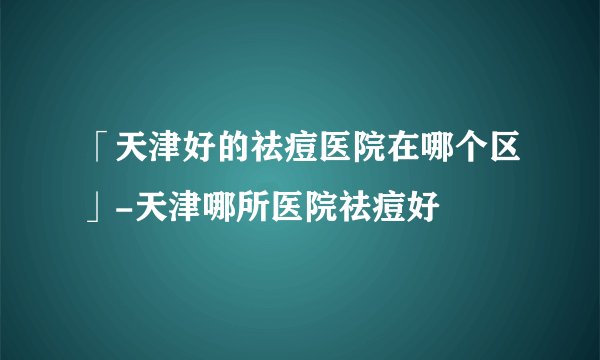 「天津好的祛痘医院在哪个区」-天津哪所医院祛痘好