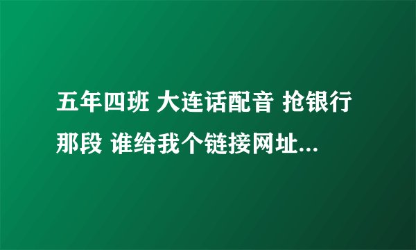 五年四班 大连话配音 抢银行那段 谁给我个链接网址 谢谢了各位！！！