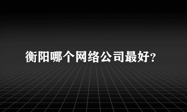 衡阳哪个网络公司最好？