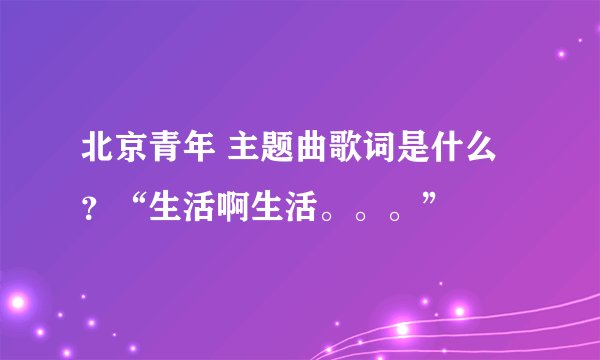 北京青年 主题曲歌词是什么？“生活啊生活。。。”
