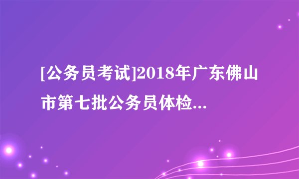 [公务员考试]2018年广东佛山市第七批公务员体检结果公告