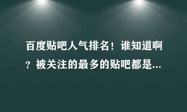 百度贴吧人气排名！谁知道啊？被关注的最多的贴吧都是哪些呢？能不能搞个排名前十或者一百的次序出来呢?
