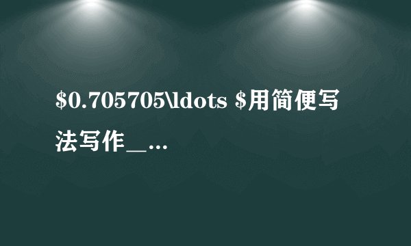 $0.705705\ldots $用简便写法写作＿＿＿，小数部分的第十位上的数字是＿＿＿.