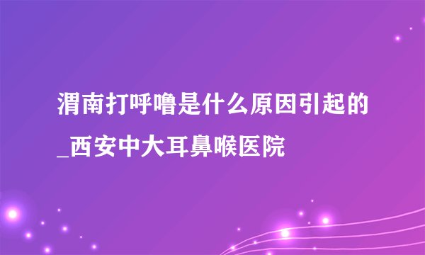 渭南打呼噜是什么原因引起的_西安中大耳鼻喉医院