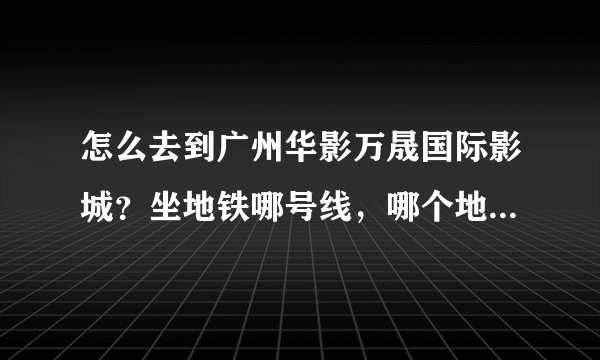 怎么去到广州华影万晟国际影城？坐地铁哪号线，哪个地方下车，然后呢