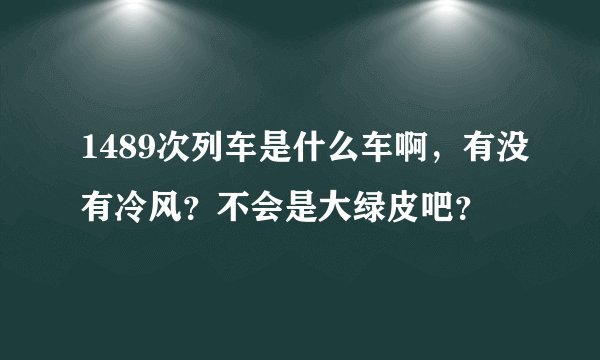 1489次列车是什么车啊，有没有冷风？不会是大绿皮吧？