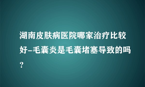 湖南皮肤病医院哪家治疗比较好-毛囊炎是毛囊堵塞导致的吗？